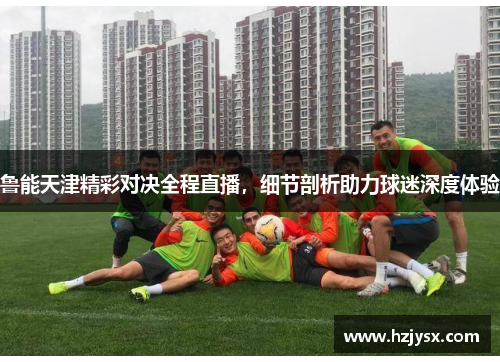 鲁能天津精彩对决全程直播，细节剖析助力球迷深度体验